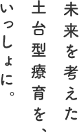 未来を考えた土台型療育を、いっしょに。